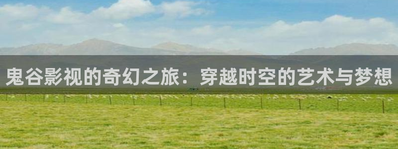 极速影院免费看片：鬼谷影视的奇幻之旅：穿越时空的艺术与梦想